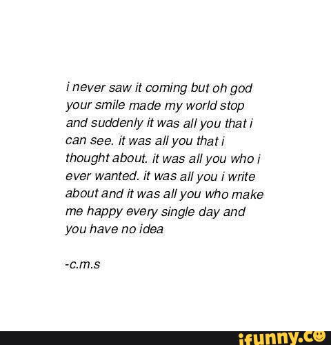 [never saw I! coming but oh god
your smile made my World stop
and suddenly It was all you mari
can see. ir was all you {hall
rhoughtabour. I! was all you who:
ever wanted. :r was all you I write
about and I! Was allyou Who make
me happy every single day and
you have no Idea
-c.m.s