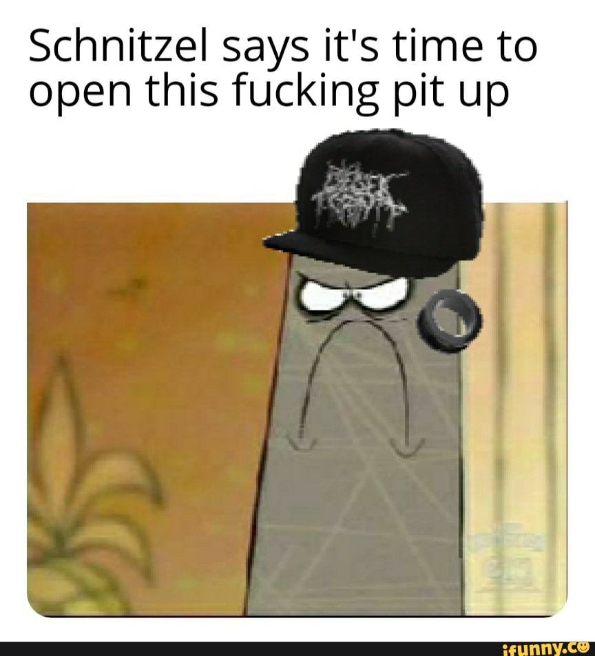 Schnitzel says it's time to
open this fucking pit up