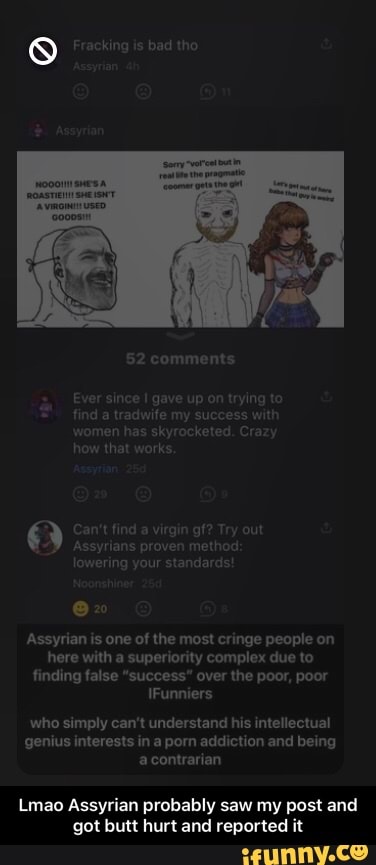 Fracking is bad tho
52 comments
Ever since gave up on trying find a tradwife my success with men has skyrocketed. Crazy how that works,
Can't find a virgin gf? Try out
Assyrians proven method lowering your standards!
Assyrian is one of the most cringe people on here with a superiority complex due to finding false "success" over the poor, poor
IFunniers
who simply can't understand his intellectual genius interests in a porn addiction and being a contrarian
Lmao Assyrian probably saw my post and got butt hurt and reported it - Lmao Assyrian probably saw my post and got butt hurt and reported it