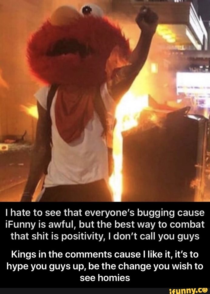I hate to see that everyone's bugging cause
iFunny is awful, but the best way to combat
that shit is positivity, I don't call you guys
Kings in the comments cause I like it, it's to
hype you guys up, be the change you wish to
see homies - Kings in the comments cause I like it, it’s to hype you guys up, be the change you wish to see homies