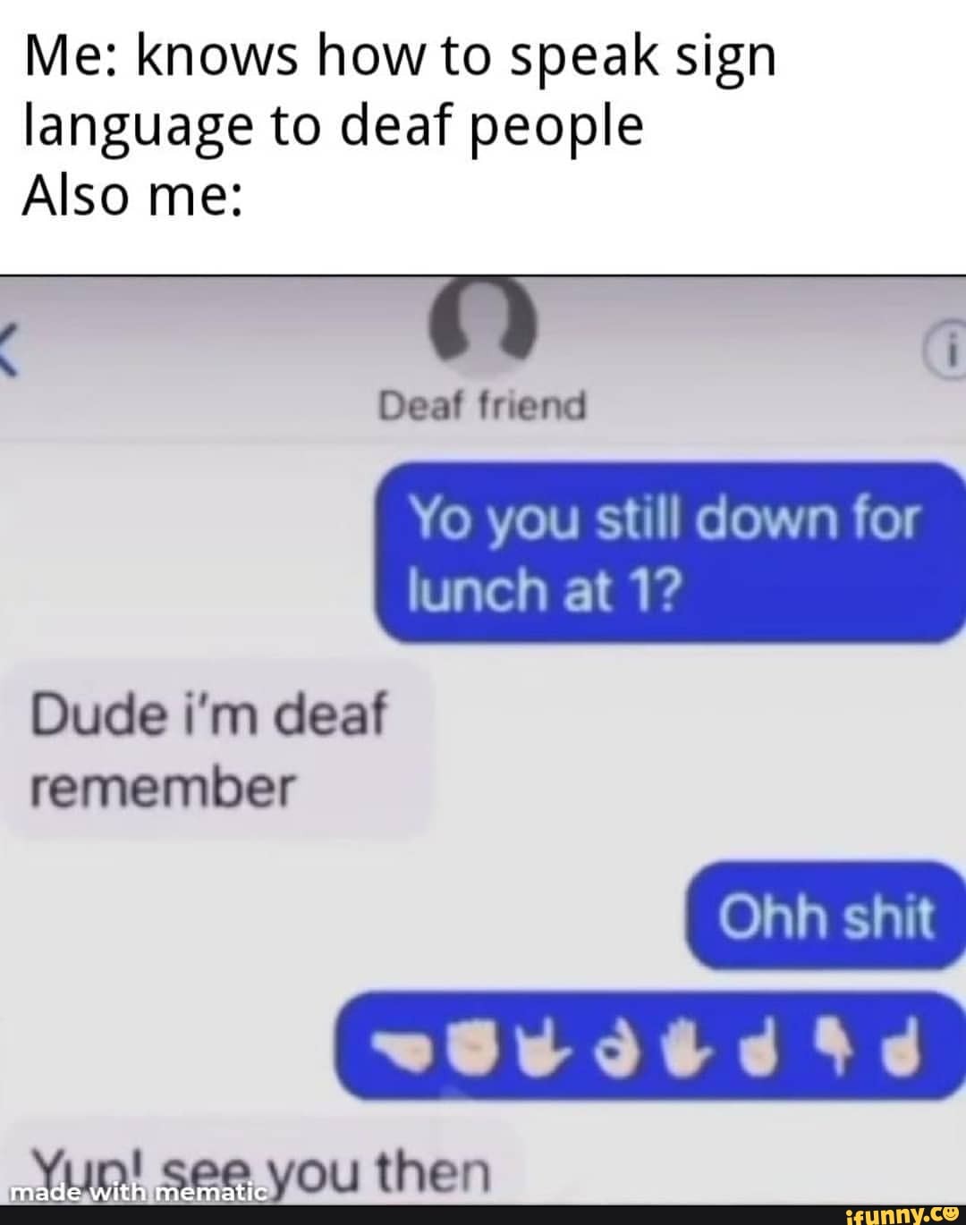 Me: knows how to speak sign language to deaf people
Also me:
4 ) i
Deaf friend
Yo you still down for lunch at 1?
Ohh shit
Dude i'm deaf remember
Viin! see vou then