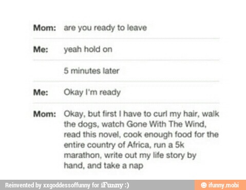 Mom:
Mom:
are you ready to leave
yeah hold on
Okay, but first I have to curl my hair, walk
the dogs, watch Gone With The Wind,
read this novel, cook enough food for the
entire country of Africa, run a Sk
marathon, write out my life story by
hand, and take a nap