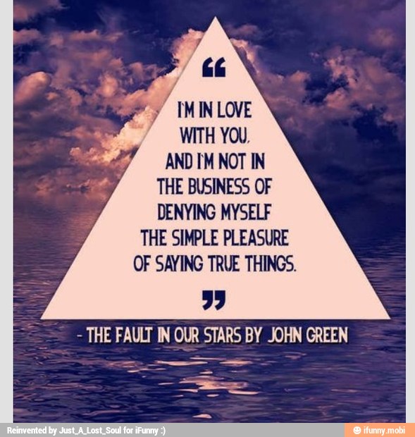 4 IMINLOVE
WITH YOU,
AND IM NOT IN
THE BUSINESS OF
DENYING MYSELF
THE SIMPLE PLEASURE
OF SAYING TRUE THINGS.
THE FAULT IN OUR STARS BY JOHN GREEN