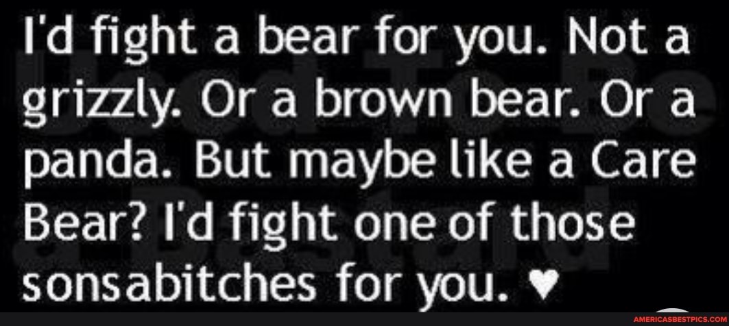 I'd fight a bear for you. Not a grizzly. Or a brown bear. Or a panda. But maybe like a Care
Bear? I'd fight one of those sonsabitches for you.