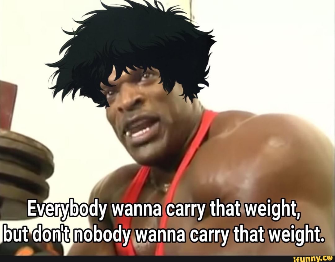 Everybody wanna carry that weight, bu mignobody wanna carry that weight.