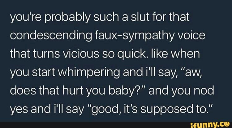 you're probably such a slut for that
condescending faux-sympathy voice
that turns vicious so quick. like when
you start whimpering and i'll say, "aw,
does that hurt you baby?" and you nod
yes and i'll say "good, it's supposed to."