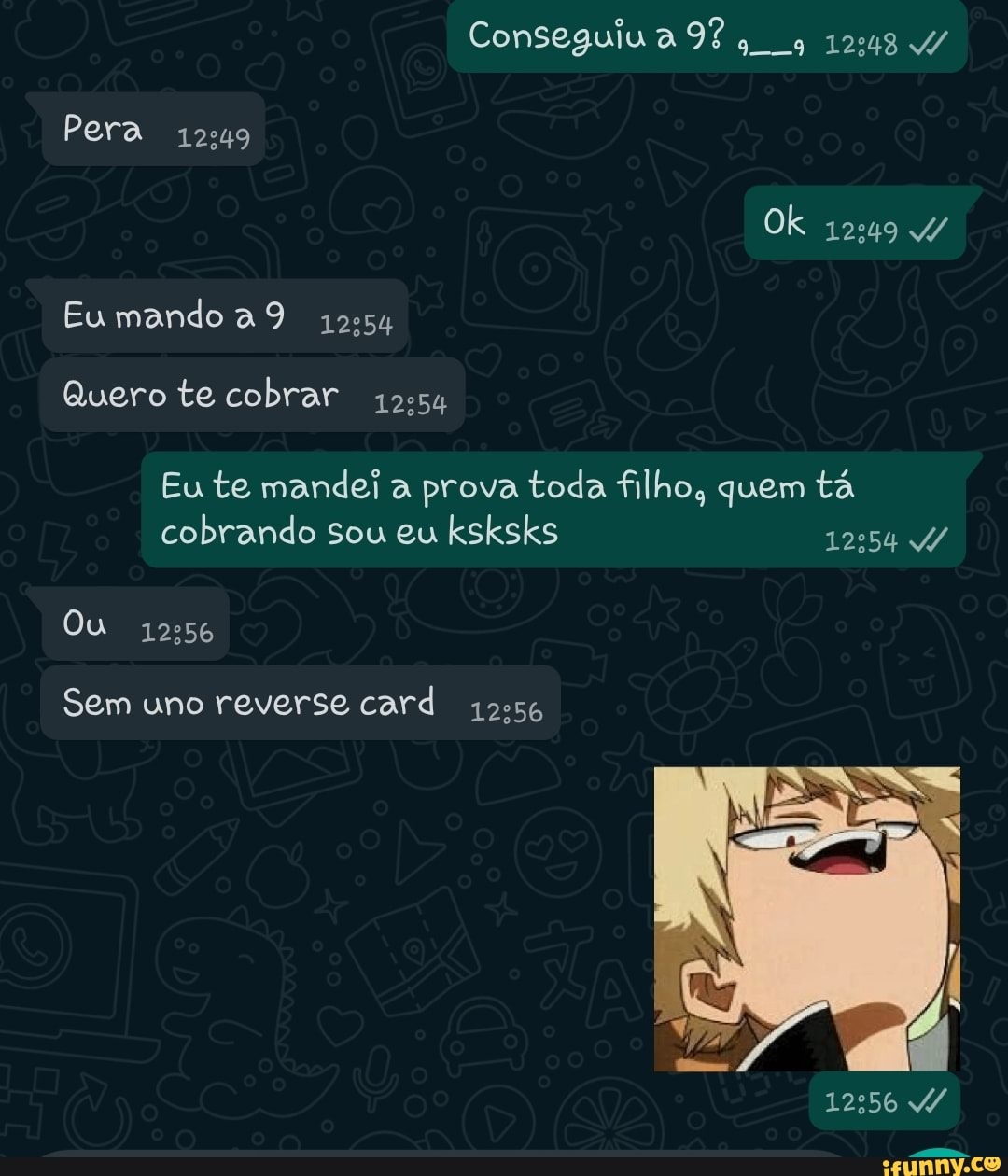 Pera 12º49
Eu mando a 9
Quero te cobrar 12º54
Conseguiua 1248
Ok
Eu te mandei a prova toda filho, quem tá cobrando sou eu ksksks
Ou
Sem uno reverse card
12556