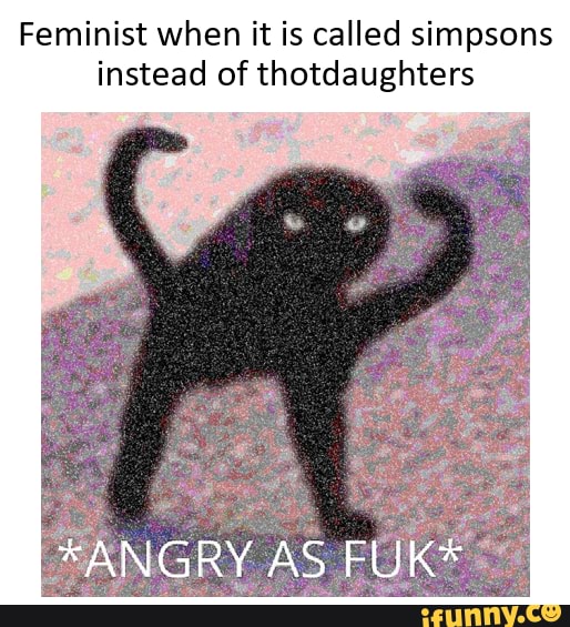 Feminist when it is called simpsons instead of thotdaughters
*ANGRY AS FUK*