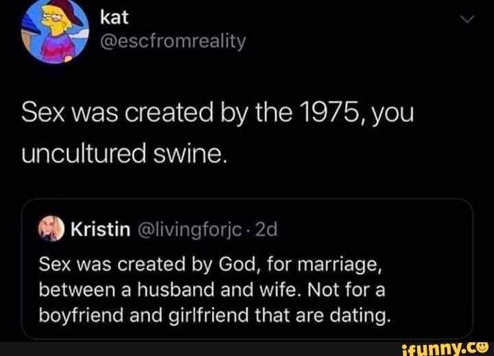 Sex was created by the 1975, you
uncultured swine.
8) Kristin @livingforjc Sex was created by God, for marriage,
between a husband and wife. Not for a
boyfriend and girlfriend that are dating.