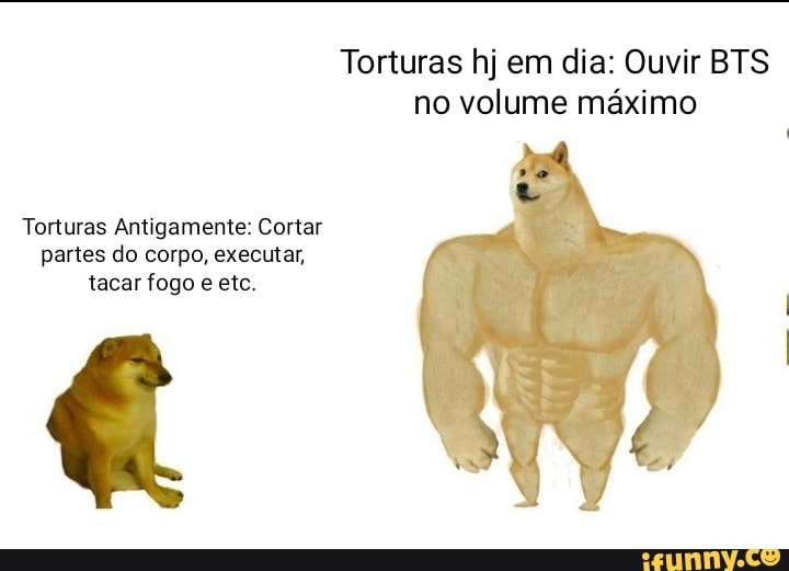 Torturas hj em dia: Ouvir BTS
no volume máximo
Torturas Antigamente: Cortar
partes do corpo, executar,
tacar fogo e etc.
