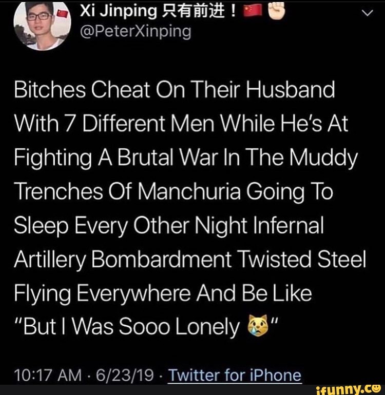 Bitches Cheat On Their Husband
With 7 Different Men While He's At
Fighting A Brutal War In The Muddy
Trenches Of Manchuria Going To
Sleep Every Other Night Infernal
Artillery Bombardment Twisted Steel
Flying Everywhere And Be Like
"But I Was Sooo Lonely BH"
10:17 AM
6/23/19 Twitter for iPhone