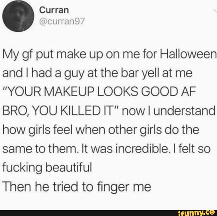 My gf put make up on me for Halloween
and I had a guy at the bar yell at me
”YOUR MAKEUP LOOKS GOOD AF
BRO, YOU KILLED IT" now I understand
how girls feel when other girls do the
same to them. It was incredible. I felt so
fucking beautiful
Then he tried to finger me