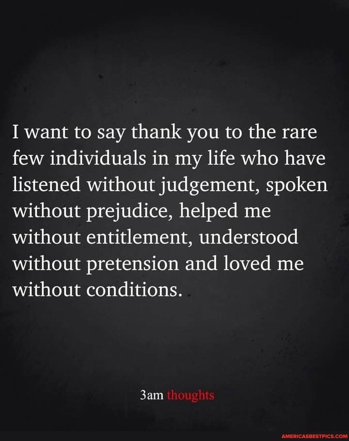 I want to say thank you to the rare few individuals in my life who have listened without judgement, spoken without prejudice, helped me without entitlement, understood without pretension and loved me without conditions.
thoughts
