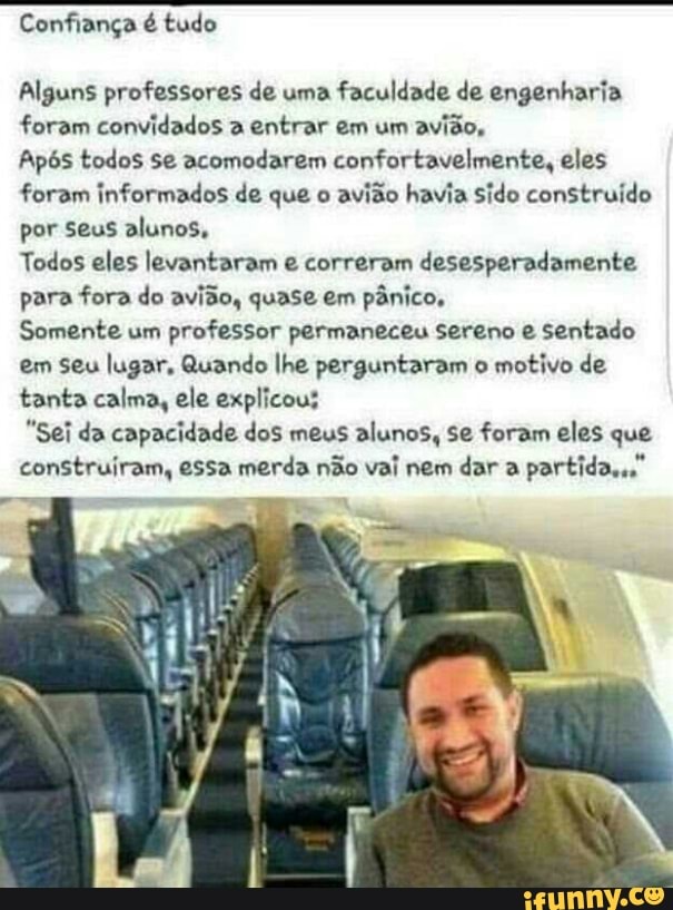 Confiança é tudo
Alguns professores de uma faculdade de engenharia
foram convidados a entrar em um
avião,
Após todos se acomodarem confortavelmente, eles
foram informados de que o
avião havia sido construído
por Seus alunos,
Todos eles levantaram e correram desesperadamente
para fora do avião, quase em pânico,
Somente um
professor permaneceu sereno e sentado
em seu lugar, Quando lhe perguntaram o
motivo de
tanta calma, ele explicous
"Sei da capacidade dos meus alunos, Se foram eles que
construiram, essa merda não vai nem dar a
partida,"
