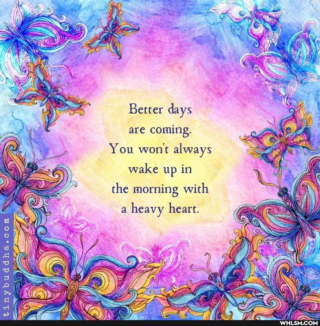 Better days are coming.
You won't always
wake up in
the morning with
a heavy heart.