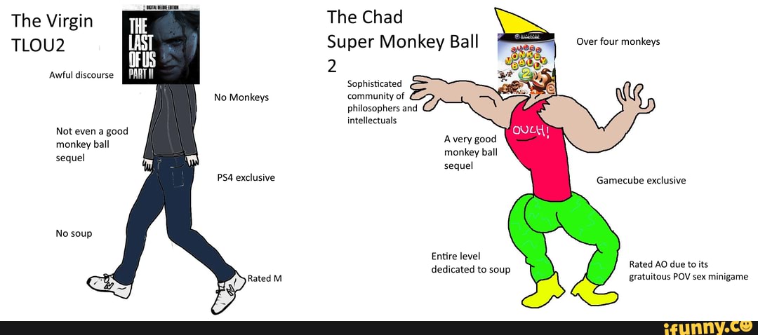 DIGITAL DELUE EDITION,
The Virgin The Chad
TLOU2 Super Monkey Ball
Awful discourse 2
Sophisticated
No Monkeys community of philosophers and intellectuals
Over four monkeys
Not even a good
A very good
monkey ball monkey ball sequel sequel exclusive Gamecube exclusive
No soup
Entire level
Rated AO due to its
dedicated to soup gratuitous POV sex minigame