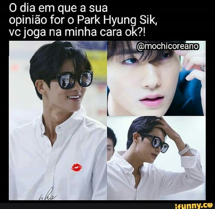 O dia em que a sua
opinião for o Park Hyung Sik,
vc joga na minha cara ok?!