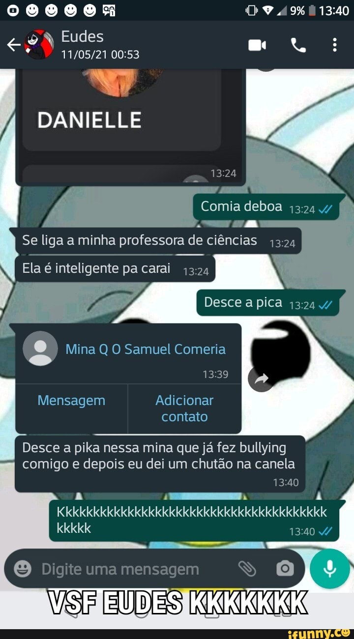 49%
Eudes
DANIELLE
MA
Se liga a minha professora de ciências
Ela é inteligente pa carai 1324
Desce a pica
O Mina Q Samuel Comeria
Mensagem Adicionar contato
Desce a pika nessa mina que já fez bullying comigo e depois eu dei um chutão na canela
Digite uma mensagem
kkkkk
