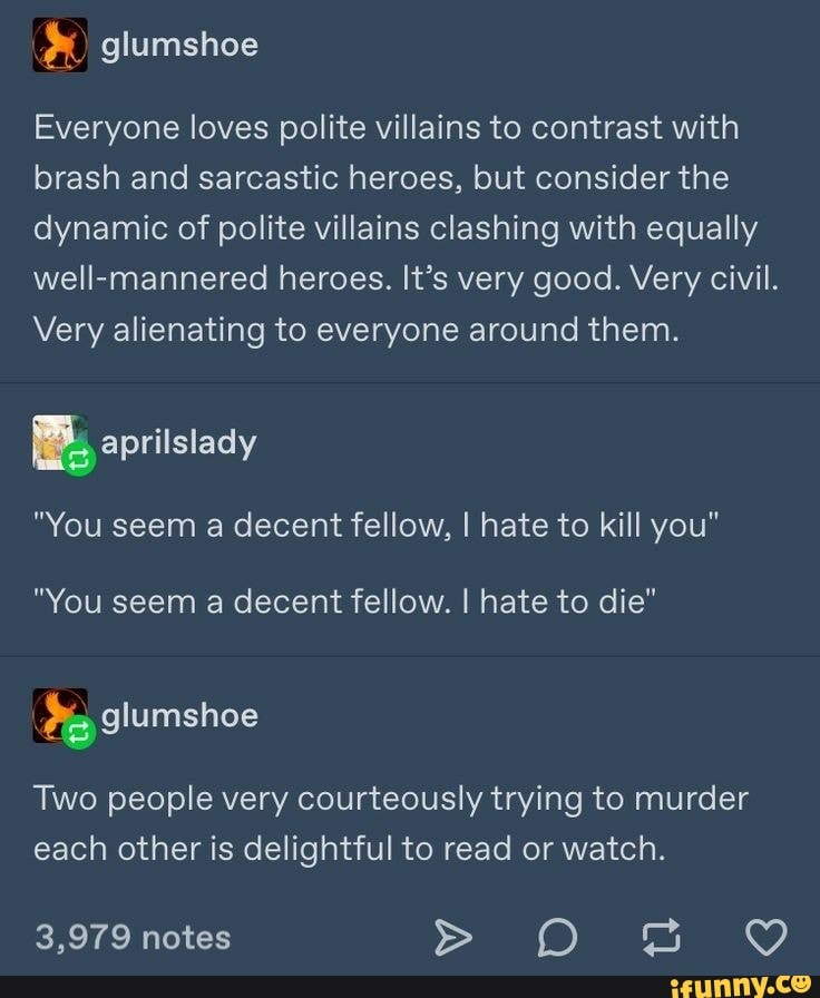 Everyone loves polite villains to contrast with
brash and sarcastic heroes, but consider the
dynamic of polite villains clashing with equally
well-mannered heroes. It's very good. Very civil.
Very alienating to everyone around them.
"You seem a decent fellow, I hate to kill you"
"You seem a decent fellow. I hate to die"
Two people very courteously trying to murder
each other is delightful to read or watch.