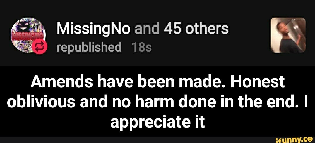 "4h MissingNo and 45 others e
4
republished 18s
re
Amends have been made. Honest
oblivious and no harm done in the end. I
appreciate it - Amends have been made. Honest oblivious and no harm done in the end. I appreciate it