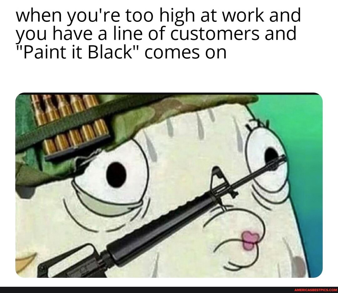 when you're too high at work and you have a line of customers and
"Paint it Black" comes on