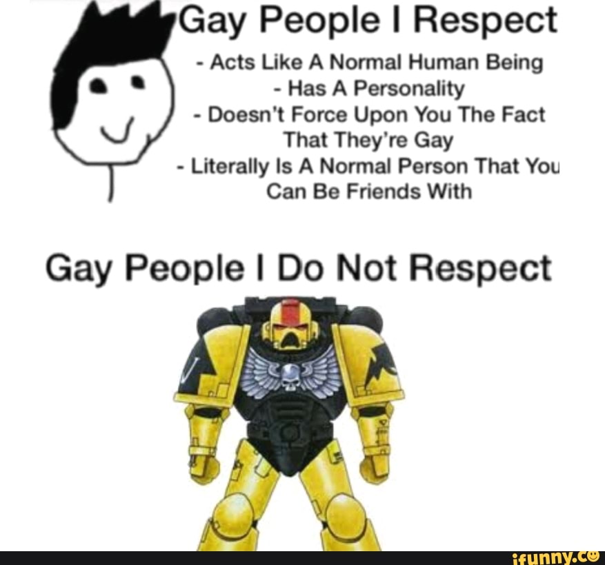 Gay People I Respect
Acts Like A Normal Human Being
Has A Personality
Doesn't Force Upon You The Fact
That They're Gay
Literally ls A Normal Person That You
Can Be Friends With