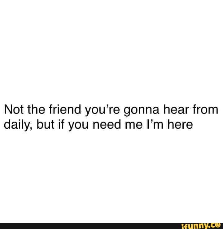 Not the friend you're gonna hear from
daily, but if you need me I'm here