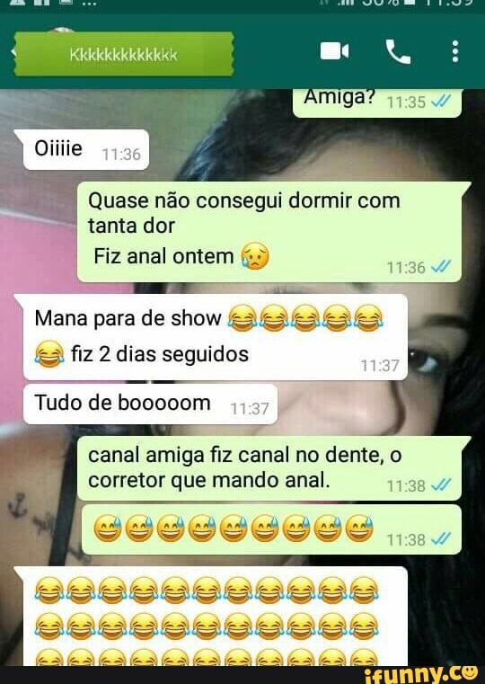 Quase não consegui dormir com
tanta dor
Fiz anal ontem
I
Mana para de show Es ese [o ses
fes fiz 2 dias seguidos
I Tudo de booooom
canal amiga fiz canal no dente, o
corretor que mando anal.