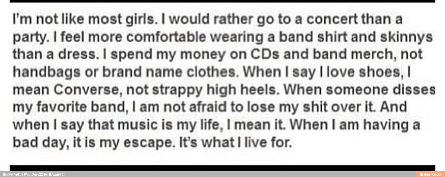 I'm not like most girls. I would rather go to a concert than a
party. I feel more comfortable wearing a band shirt and skinnys
than a dress. I spend my money on CDs and band merch, not
handbags or brand name clothes. When I say I love shoes, I
mean Converse, not strappy high heels. When someone disses
my favorite band, I am not afraid to lose my shit over it. And
when I say that music is my life, I mean it. When I am having a
bad day, it is my escape. It's what! live for.