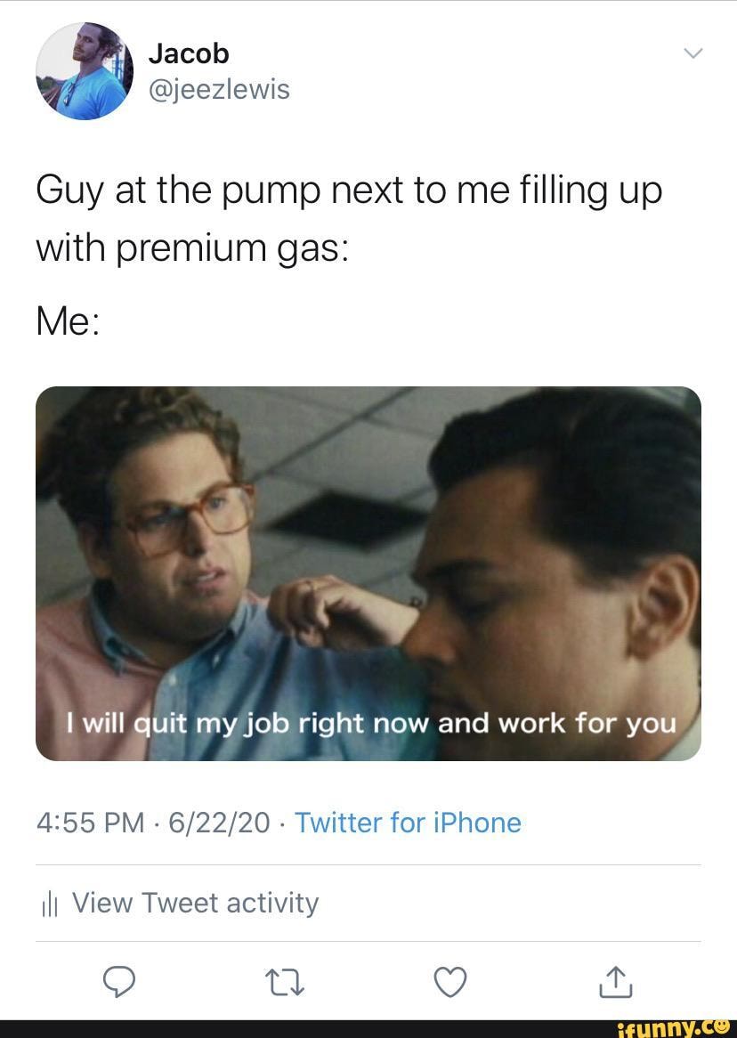 Jacob
@jeezlewis
Guy at the pump next to me filling up
with premium gas:
Me:
will quit my job right now and work for you
PM - - Twitter for iPhone ilI View Tweet activity