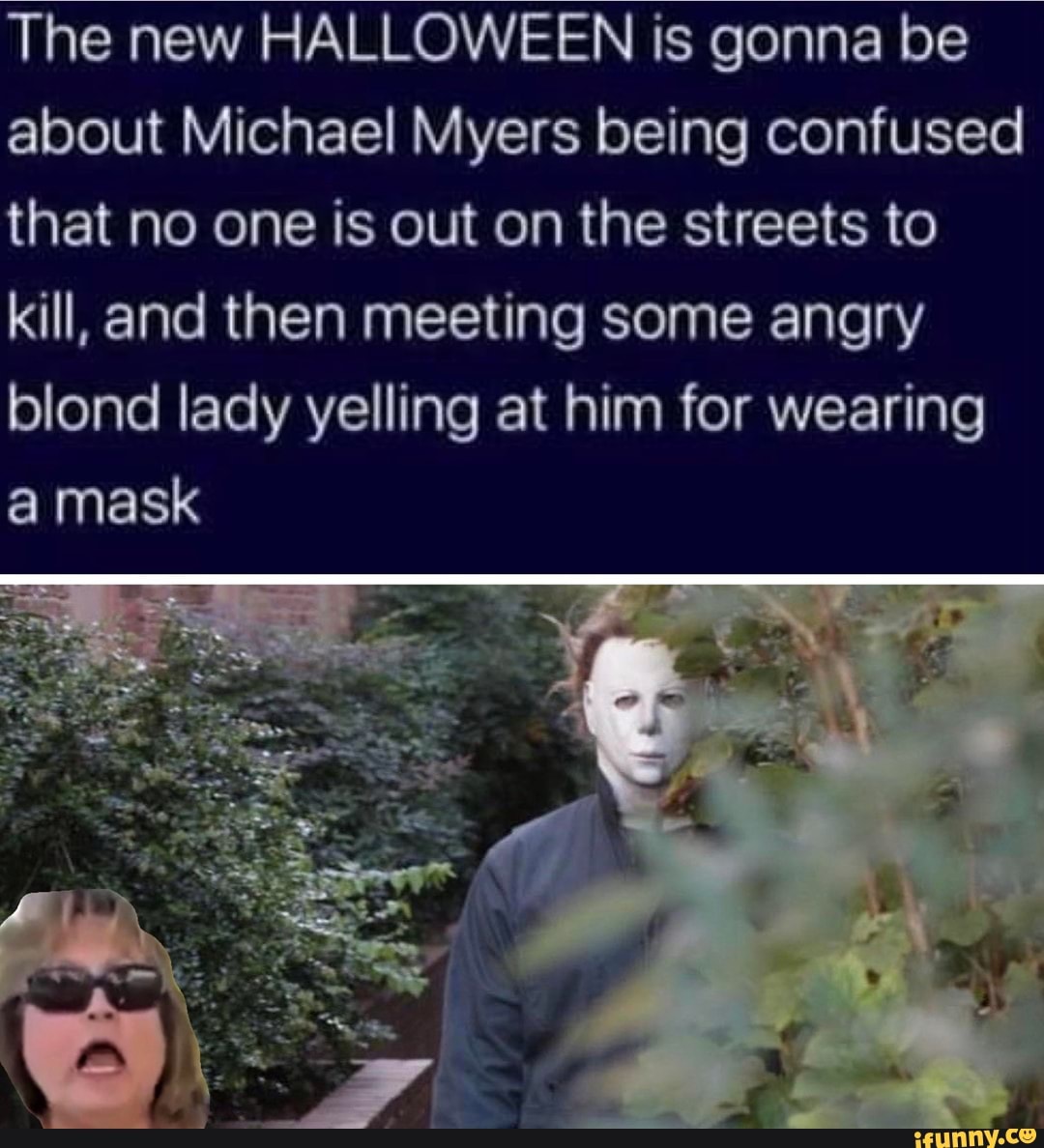 The new HALLOWEEN is gonna be
about Michael Myers being confused
that no one is out on the streets to
kill, and then meeting some angry
blond lady yelling at him for wearing
a mask