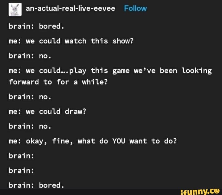 an-actual-real-live-eevee Follow
brain: bored.
me: we could watch this show? brain: no.
me: we could...play this game we've been looking forward to for a while?
brain: no.
me: we could draw?
brain: no.
me: okay, fine, what do YOU want to do? brain:
brain:
brain: bored.
