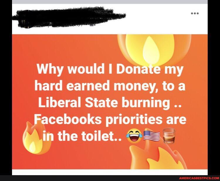 Why would I my hard earned money, to a
Liberal State burning
Facebooks priorities are
in the toilet..