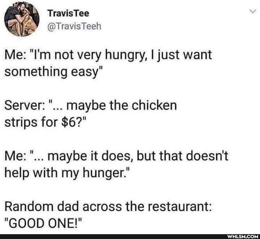 TravisTee
@TravisTech
Me: "I'm not very hungry, I just want something easy"
Server: maybe the chicken strips for $6?"
Me: maybe it does, but that doesn't help with my hunger."
Random dad across the restaurant:
"GOOD ONE!"