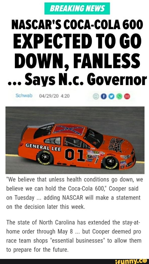 BREAKING NEWS
NASCAR'S COCA-COLA 600
EXPECTED T0 GO
DOWN, FANLESS
SAYS
Nic. Governor
"We believe that unless health conditions go down, we
believe we can hold the Coca-Cola 600," Cooper said
on Tuesday
adding NASCAR will make a statement
on the decision later this week.
The state of North Carolina has extended the stay-at-
home order through May 8
but Cooper deemed pro
race team shops "essential businesses" to allow them
to prepare for the future.