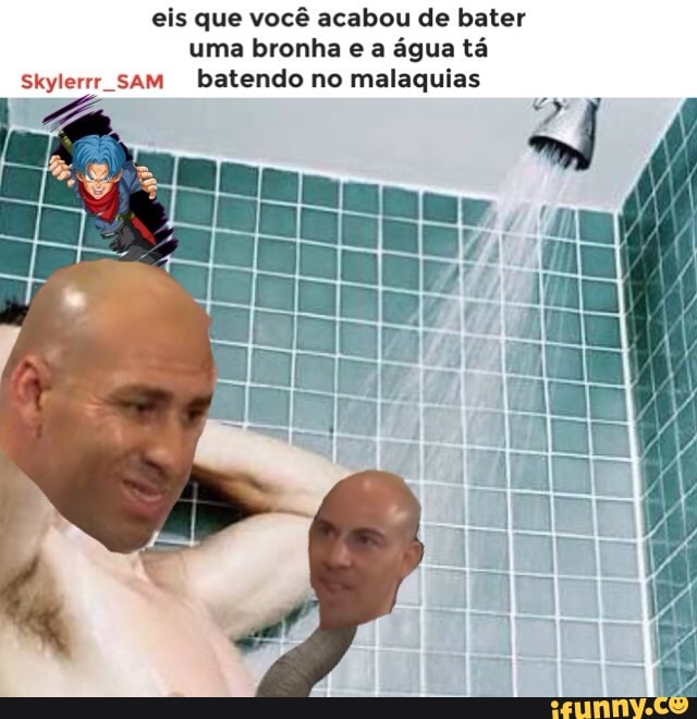 eis que você acabou de bater
uma bronha e a água tá
Skylerrr sam batendo no malaquias