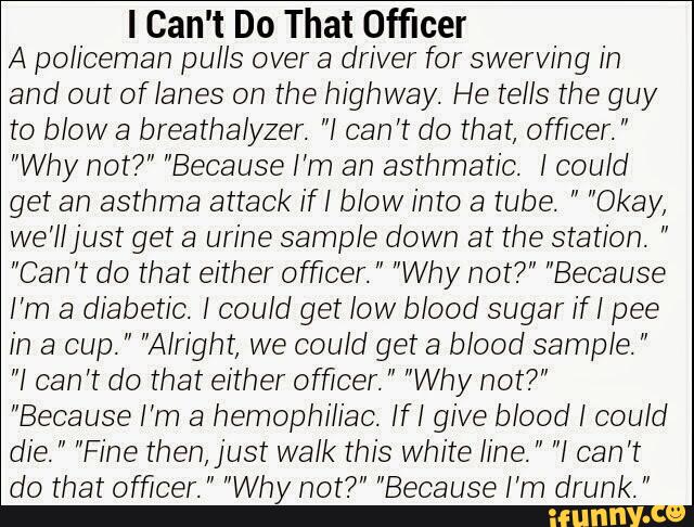 I Can't Do That Officer
A policeman pulls over a driver for swervihg in
and out oflahes on the highway. He tells the guy
to blow a breathalyzer. "I can’t do that, officer. "
"Why not?" "Because I’m an asthmatic. I could
get an asthma attack ifI blow into a tube. " "Okay,
we’lljust get a urine sample down at the station. "
"Can’t do that either officer. " "Why not?" "Because
I’m a diabetic. I could get low blood sugar if I pee
in a cup. " "Alright, we could get a blood sample. "
"I can’t do that either officer. " "Why not?"
"Because I’m a hemophiliac. IfI give blood I could
die. " "Fine then, just walk this White line. " "I can’t
do that officer. " "Why not?" "Because I’m drunk. ”