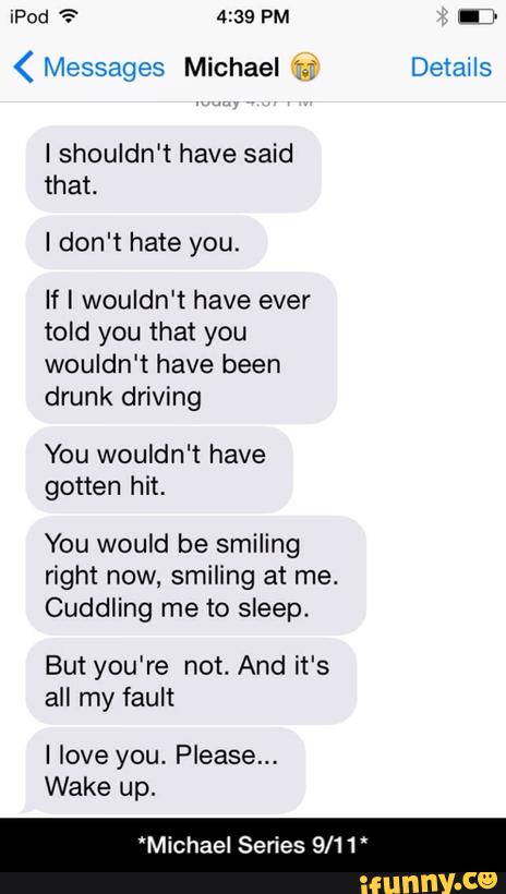 ( Messages Michael ':; Details
Ishouldn't have said
that.
I don't hate you.
If I wouldn't have ever
told you that you
wouldn't have been
drunk driving
You wouldn't have
gotten hit.
You would be smiling
right now, smiling at me.
CuddIing me to sleep,
But you're not. And it's
all my fault
I love you. Please...
Wake up.
*Michael Series 9/11' - *Michael Series 9/11*