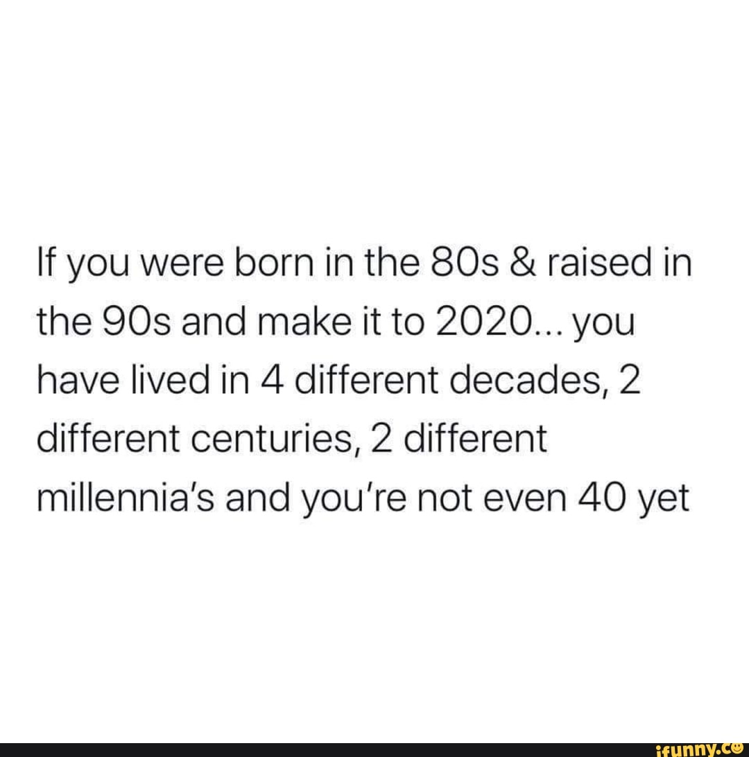 If You Were Born In The 80s Raised In The 90s And Make It To 2020 You Have Lived In 4 Different Decades 2 Different Centuries 2 Different Millennia S And You Re Not