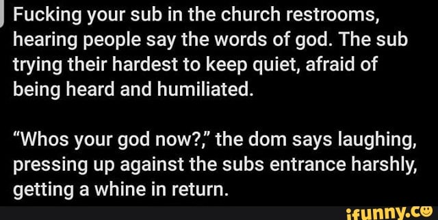I Fucking your sub in the church restrooms,
hearing people say the words of god. The sub
trying their hardest to keep quiet, afraid of
being heard and humiliated.
"Whos your god now?,' the dom says laughing,
pressing up against the subs entrance harshly,
getting a whine in return.