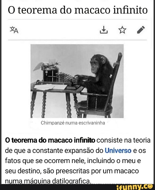 O teorema do macaco infinito
Xa bb
Chimpanzé numa escrivaninha
O teorema do macaco infinito consiste na teoria de que a constante expansão do Universo e os fatos que se ocorrem nele, incluindo o meu e seu destino, são preescritas por um macaco numa máquina datiloarafica.