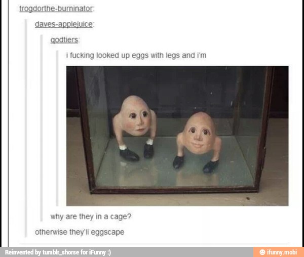 trogdorthe-burninator
ves-applejui
godtiers
I fucking looked up eggs with legs and rm
why are they in a cage?
otherwise they'll eggscape
