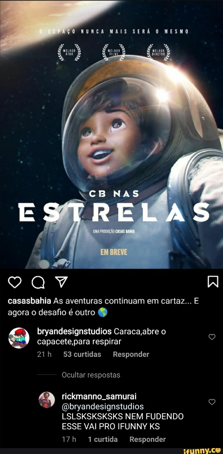 PAÇO NUNCA MAIS SERÁ O MESMO
CBNAS
BREVE
casasbahia As aventuras continuam em cartaz... E agora o desafio é outro
bryandesignstudios Caraca ,abre o capacete,para respirar
53curtidas Responder
Ocultar respostas
rickmanno. samurai
(Qbryandesignstudios
LSLSKSKSKSKS NEM FUDENDO ESSE VAI PRO IFUNNY KS
Tcurtida Responder