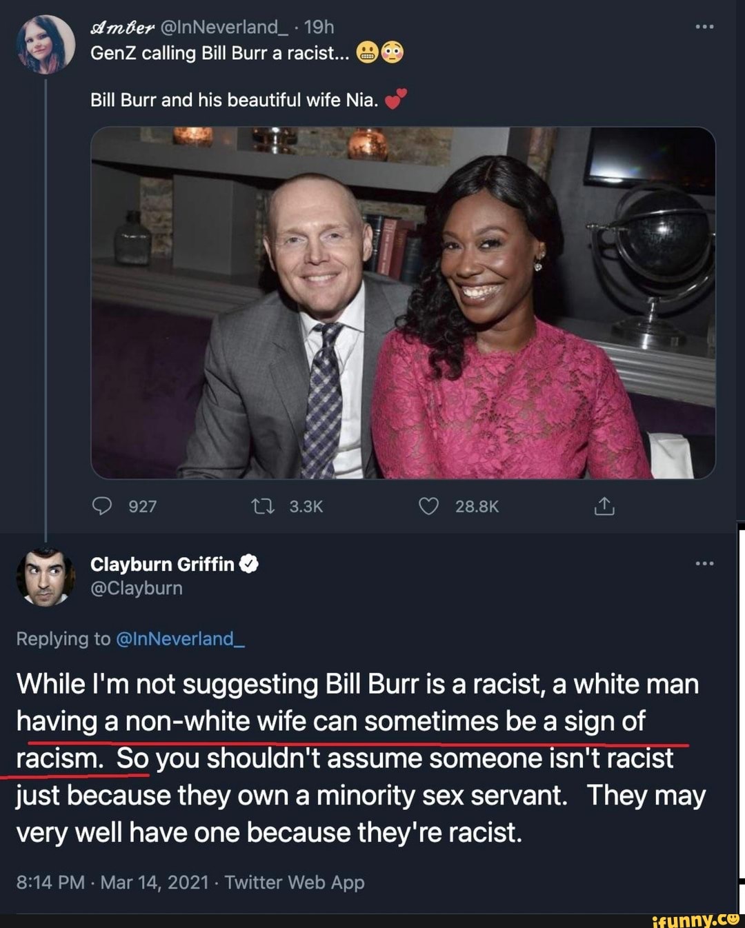 Amber @\nNeverland_-19h
GenZ calling Bill Burr a racist...
Bill Burr and his beautiful wife Nia.
927
Clayburn Griffin@
SS, @Clayburn
Replying to @InNeverland_
While I'm not suggesting Bill Burr is a racist, a white man having a non-white wife can sometimes be a sign of racism. So you shouldn't assume someone isn't racist just because they own a minority sex servant. They may very well have one because they're racist.