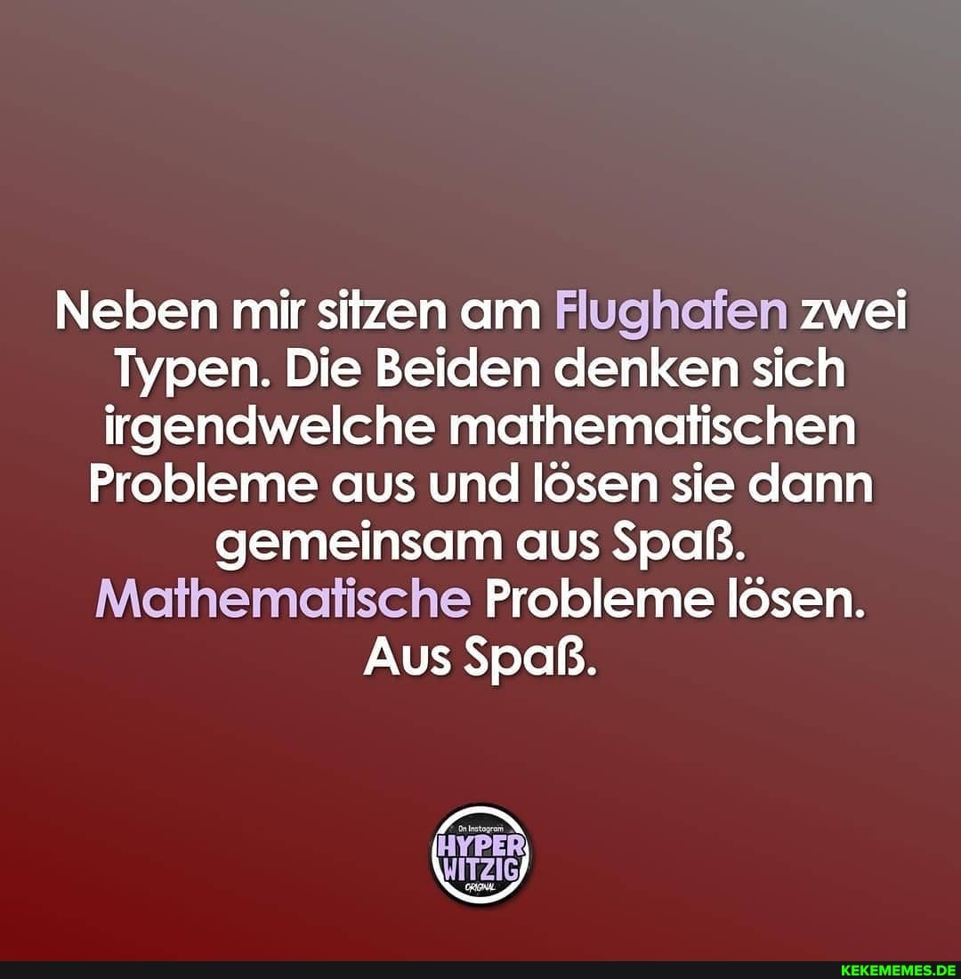 Neben mir sitzen am Flughafen zwei
Typen. Die Beiden denken sich irgendwelche mathematischen
Probleme aus und lösen sie dann gemeinsam aus Spaß.
Probleme lösen.
Aus Spaß.
IN
WITZIG