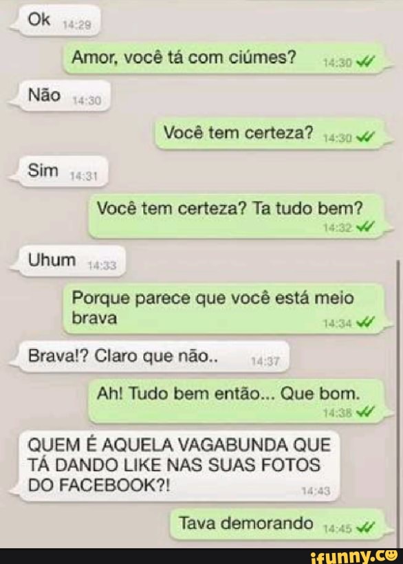 Amor, você tá com ciúmes? Ww
Você tem certeza?
Você tem certeza? Ta tudo pen
Uhum
Porque parece que você está meio
brava
14:34
Brava!? Claro que não..
QUEM É AQUELA VAGABUNDA QUE
TÁ DANDO LIKE NAS SUAS FOTOS
DO FACEBOOK?!