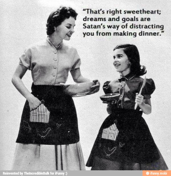 "That's right sweetheart;
dreams and goals are
distracting
x? you from making dinner."