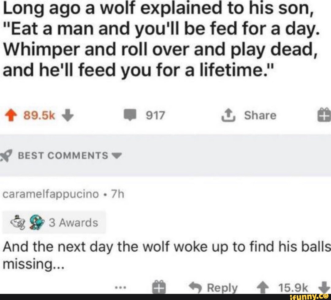 Long ago a wolf explained to his son, "Eat a man and you'll be fed for a day. Whimper and roll