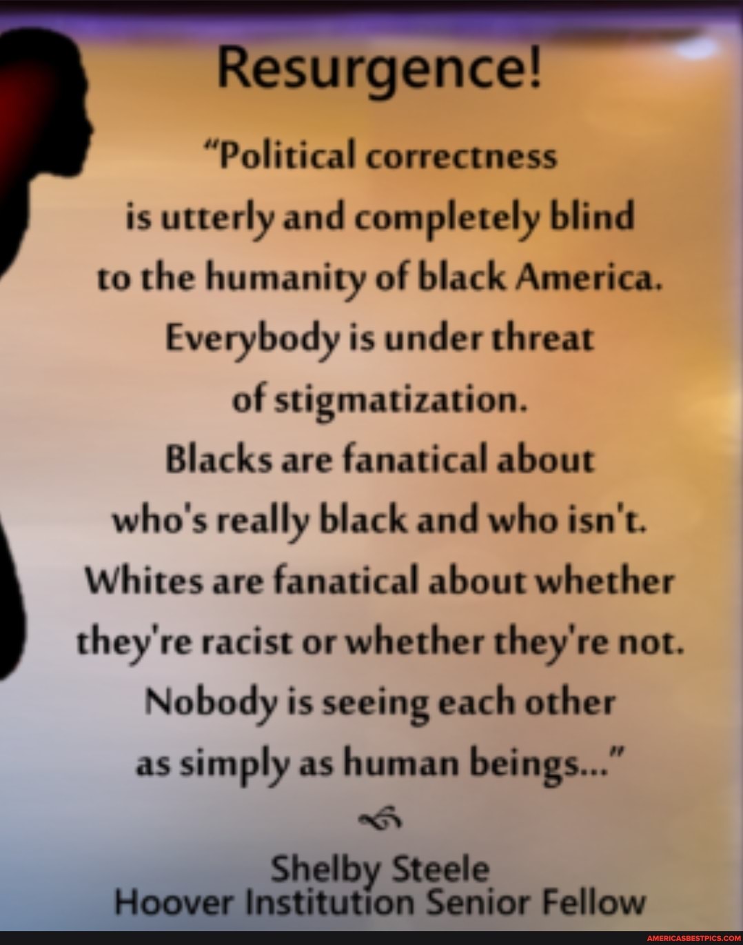 esurgence!
"Political correctness is utterly and completely blind to the humanity of black America.
Everybody is under threat
of stigmatization.
Blacks are fanatical about who's really black and who isn't.
Whites are fanatical about whether
they're racist or whether they're not.
Nobody is seeing each other as simply as human beings..."
Shelby Steele
Hoover Institution Senior Fellow