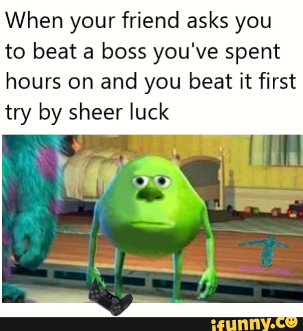 When your friend asks you
to beat a boss you've spent
hours on and you beat it first
try by sheer luck